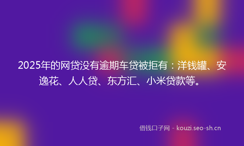 2025年的网贷没有逾期车贷被拒有：洋钱罐、安逸花、人人贷、东方汇、小米贷款等。