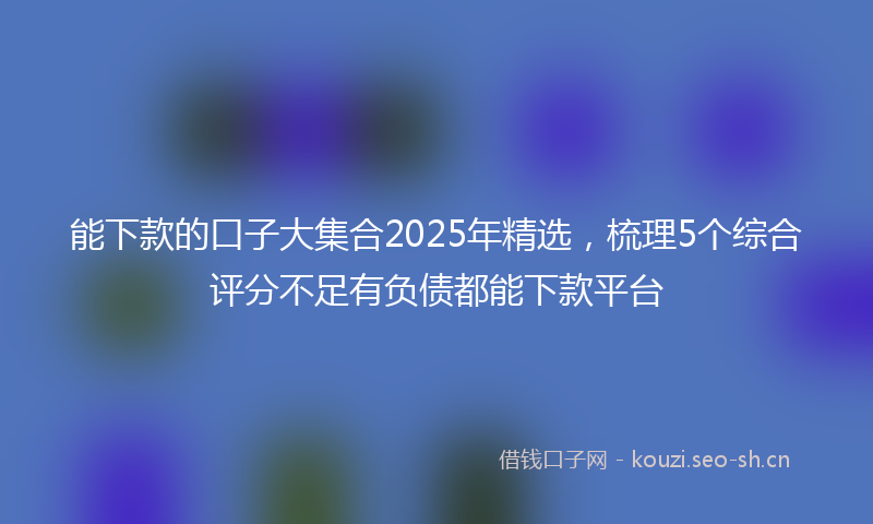 能下款的口子大集合2025年精选，梳理5个综合评分不足有负债都能下款平台