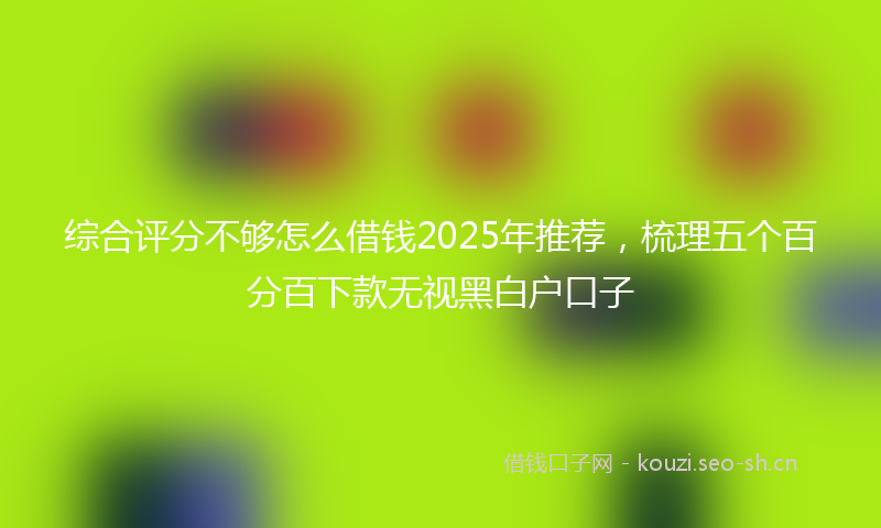 综合评分不够怎么借钱2025年推荐，梳理五个百分百下款无视黑白户口子