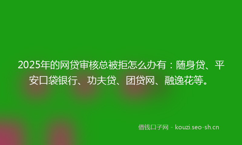 2025年的网贷审核总被拒怎么办有：随身贷、平安口袋银行、功夫贷、团贷网、融逸花等。