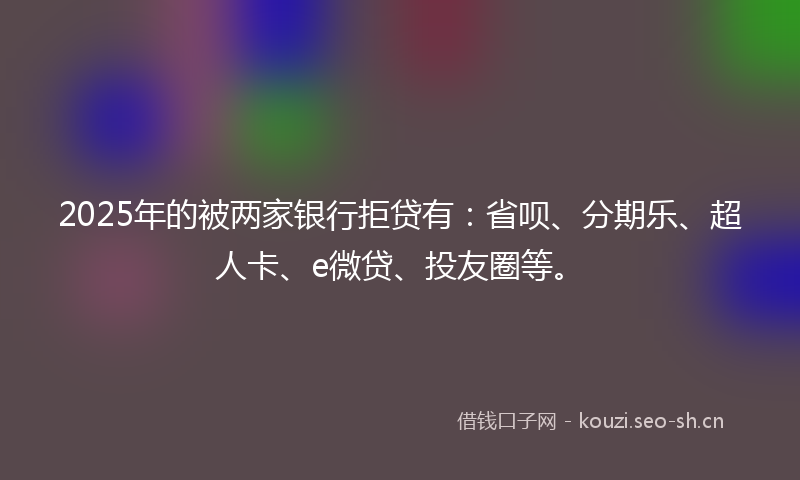 2025年的被两家银行拒贷有：省呗、分期乐、超人卡、e微贷、投友圈等。