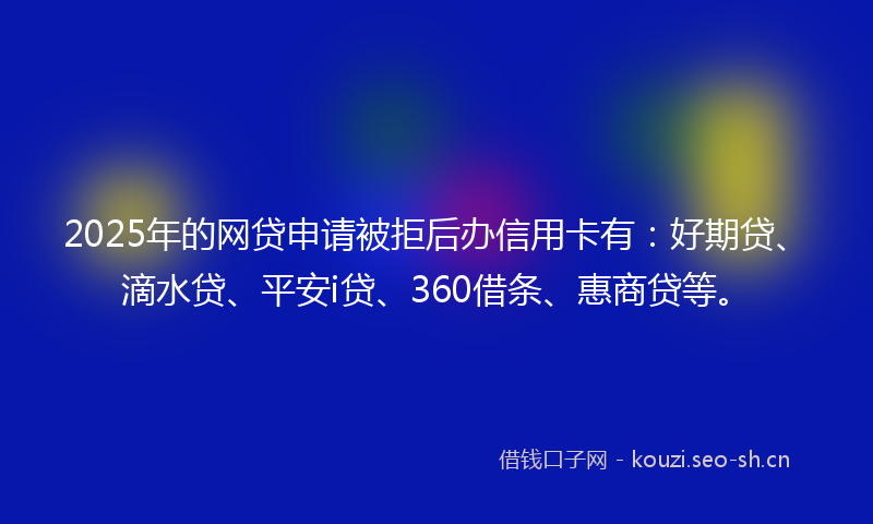 2025年的网贷申请被拒后办信用卡有：好期贷、滴水贷、平安i贷、360借条、惠商贷等。
