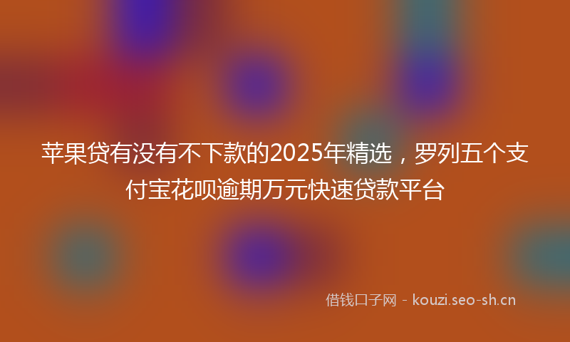 苹果贷有没有不下款的2025年精选，罗列五个支付宝花呗逾期万元快速贷款平台