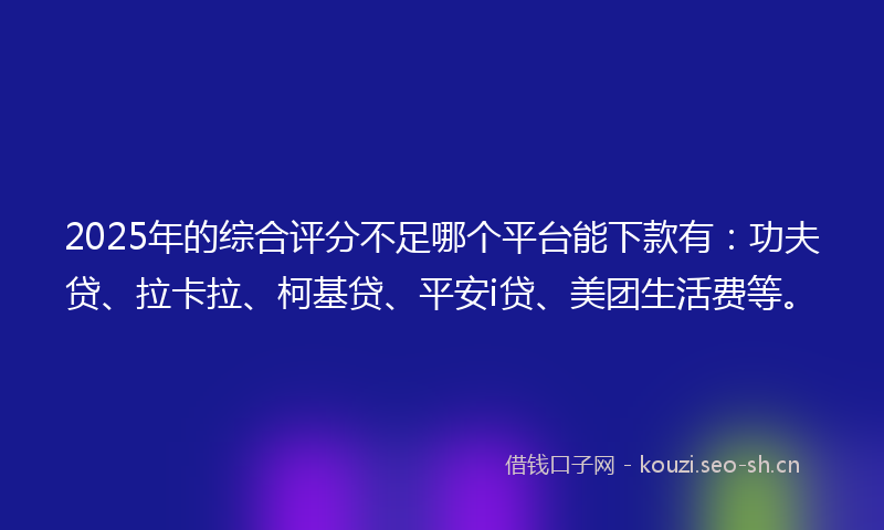 2025年的综合评分不足哪个平台能下款有：功夫贷、拉卡拉、柯基贷、平安i贷、美团生活费等。