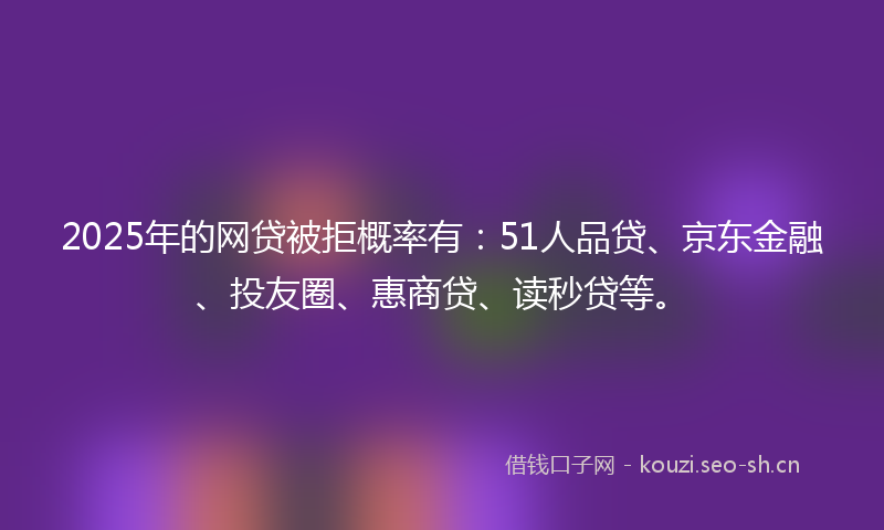 2025年的网贷被拒概率有：51人品贷、京东金融、投友圈、惠商贷、读秒贷等。