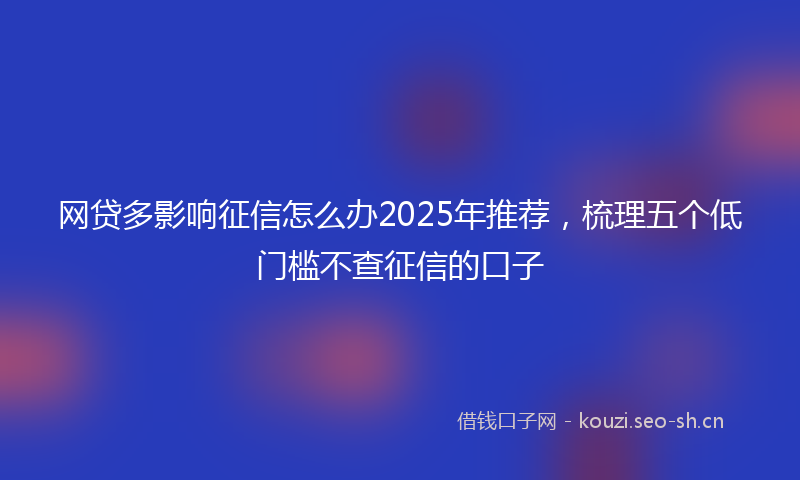 网贷多影响征信怎么办2025年推荐，梳理五个低门槛不查征信的口子