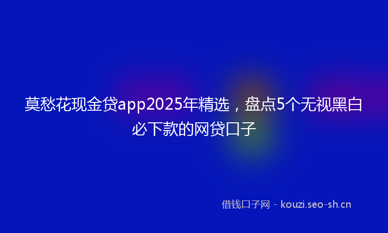 莫愁花现金贷app2025年精选,盘点5个无视黑白必下款的网贷口子