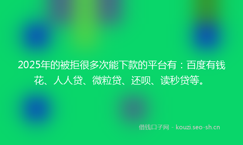 2025年的被拒很多次能下款的平台有：百度有钱花、人人贷、微粒贷、还呗、读秒贷等。