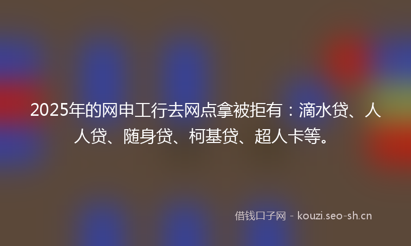 2025年的网申工行去网点拿被拒有：滴水贷、人人贷、随身贷、柯基贷、超人卡等。