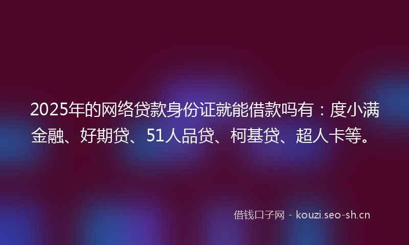 2025年的网络贷款身份证就能借款吗有：度小满金融、好期贷、51人品贷、柯基贷、超人卡等。