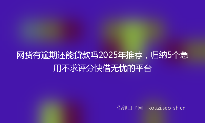 网货有逾期还能贷款吗2025年推荐，归纳5个急用不求评分快借无忧的平台