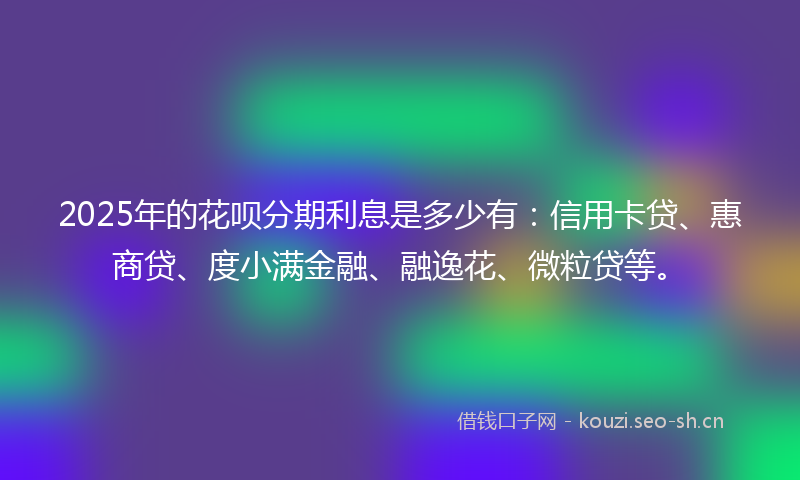 2025年的花呗分期利息是多少有：信用卡贷、惠商贷、度小满金融、融逸花、微粒贷等。