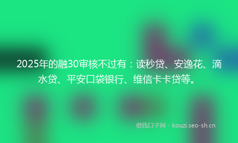 2025年的融30审核不过有：读秒贷、安逸花、滴水贷、平安口袋银行、维信卡卡贷等。