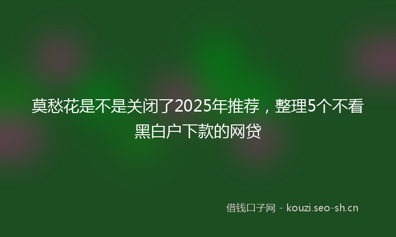 莫愁花是不是关闭了2025年推荐，整理5个不看黑白户下款的网贷