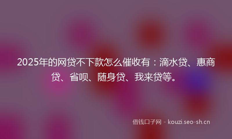 2025年的网贷不下款怎么催收有：滴水贷、惠商贷、省呗、随身贷、我来贷等。