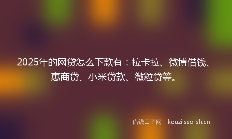 2025年的网贷怎么下款有：拉卡拉、微博借钱、惠商贷、小米贷款、微粒贷等。