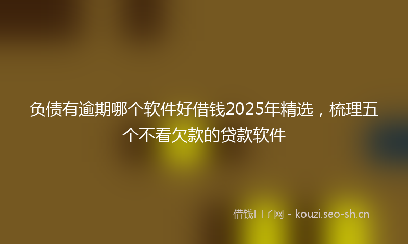 负债有逾期哪个软件好借钱2025年精选，梳理五个不看欠款的贷款软件