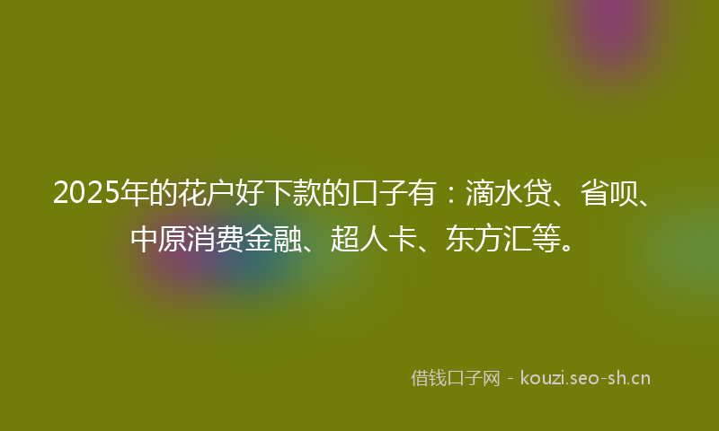 2025年的花户好下款的口子有：滴水贷、省呗、中原消费金融、超人卡、东方汇等。