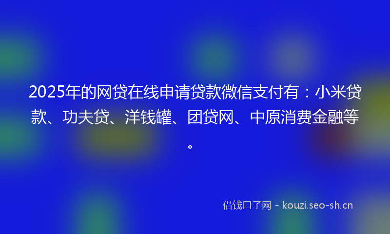 2025年的网贷在线申请贷款微信支付有：小米贷款、功夫贷、洋钱罐、团贷网、中原消费金融等。