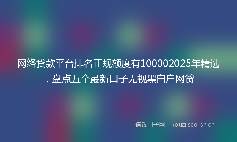 网络贷款平台排名正规额度有100002025年精选，盘点五个最新口子无视黑白户网贷