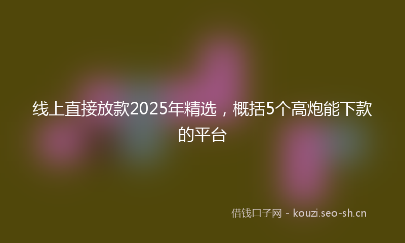线上直接放款2025年精选，概括5个高炮能下款的平台