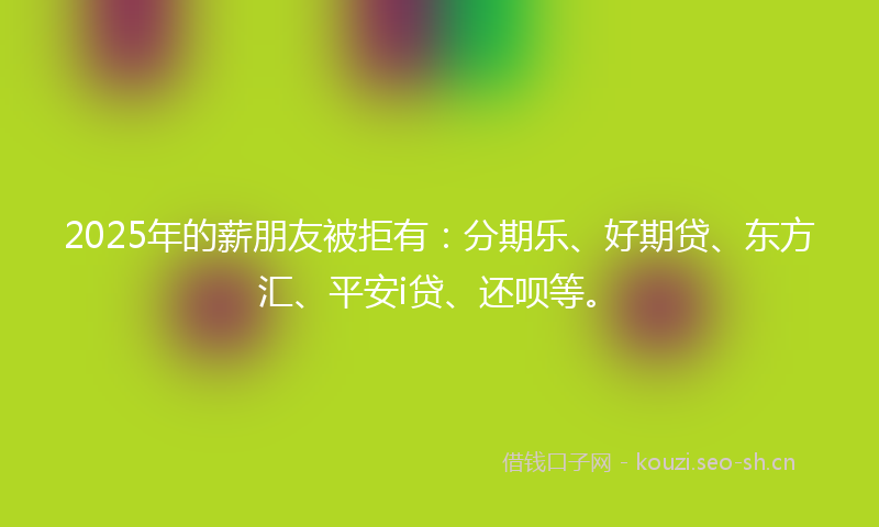 2025年的薪朋友被拒有：分期乐、好期贷、东方汇、平安i贷、还呗等。