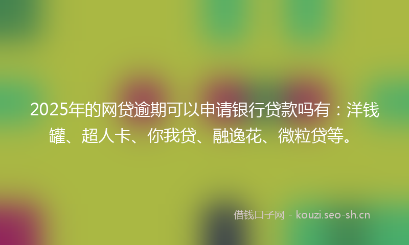 2025年的网贷逾期可以申请银行贷款吗有：洋钱罐、超人卡、你我贷、融逸花、微粒贷等。