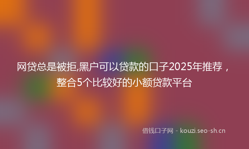 网贷总是被拒,黑户可以贷款的口子2025年推荐，整合5个比较好的小额贷款平台