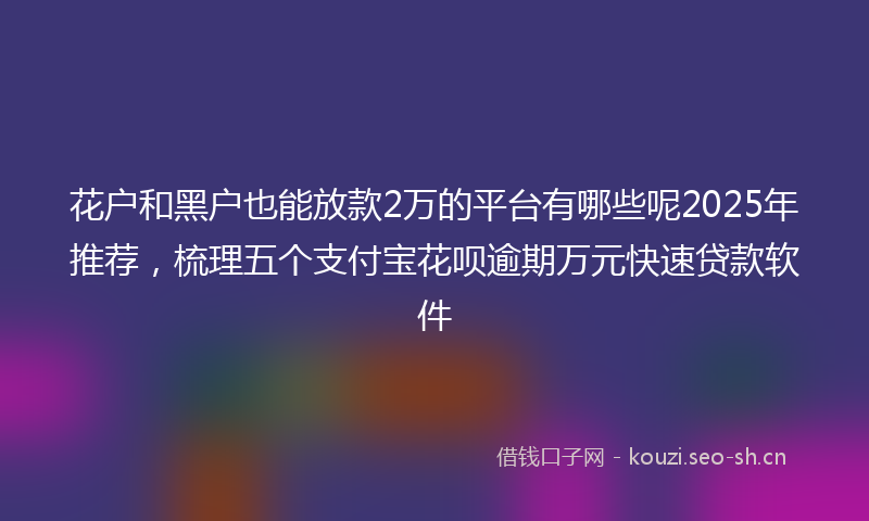 花户和黑户也能放款2万的平台有哪些呢2025年推荐，梳理五个支付宝花呗逾期万元快速贷款软件