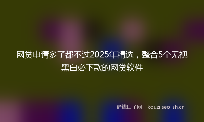 网贷申请多了都不过2025年精选，整合5个无视黑白必下款的网贷软件