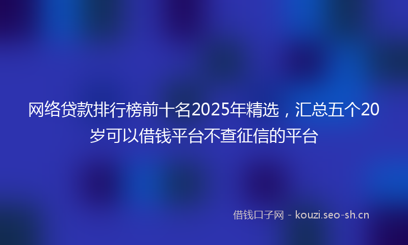 网络贷款排行榜前十名2025年精选，汇总五个20岁可以借钱平台不查征信的平台