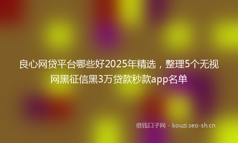 良心网贷平台哪些好2025年精选，整理5个无视网黑征信黑3万贷款秒款app名单
