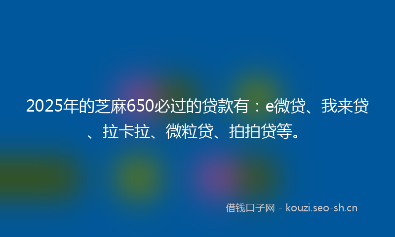 2025年的芝麻650必过的贷款有：e微贷、我来贷、拉卡拉、微粒贷、拍拍贷等。