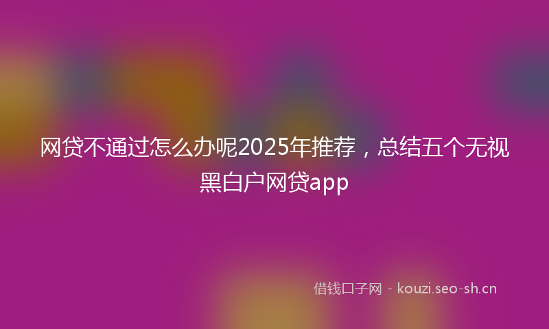 网贷不通过怎么办呢2025年推荐，总结五个无视黑白户网贷app