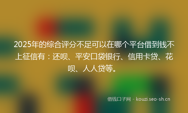2025年的综合评分不足可以在哪个平台借到钱不上征信有：还呗、平安口袋银行、信用卡贷、花呗、人人贷等。