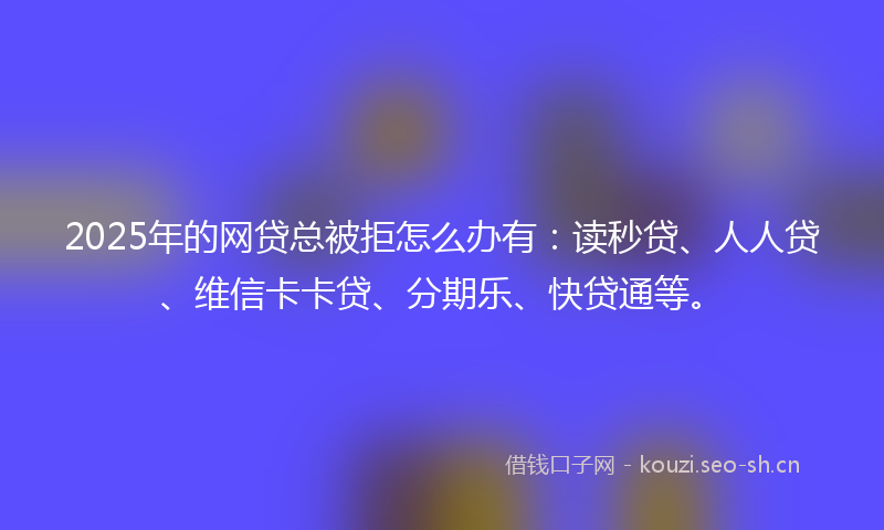 2025年的网贷总被拒怎么办有：读秒贷、人人贷、维信卡卡贷、分期乐、快贷通等。