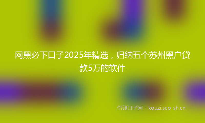 网黑必下口子2025年精选，归纳五个苏州黑户贷款5万的软件
