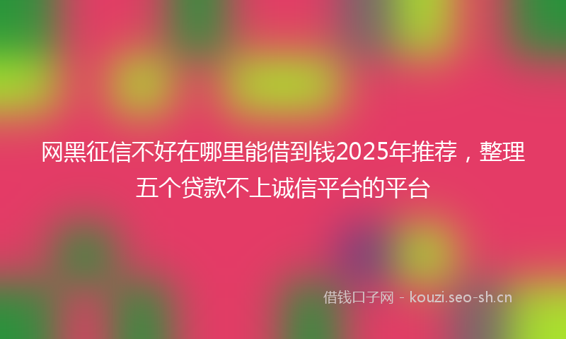 网黑征信不好在哪里能借到钱2025年推荐，整理五个贷款不上诚信平台的平台