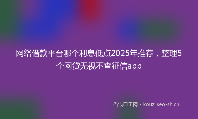 网络借款平台哪个利息低点2025年推荐，整理5个网贷无视不查征信app