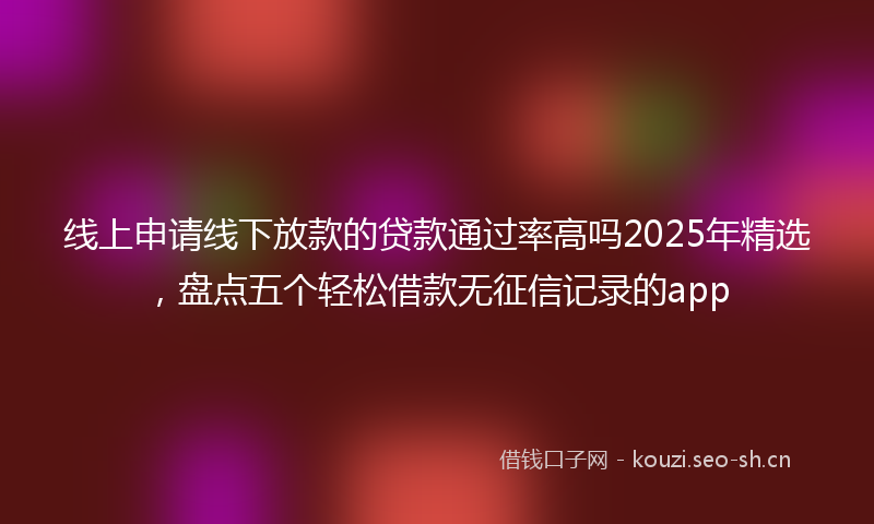 线上申请线下放款的贷款通过率高吗2025年精选，盘点五个轻松借款无征信记录的app