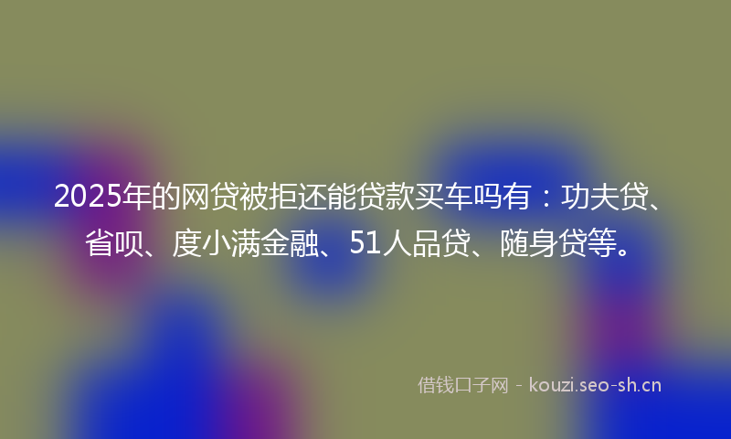 2025年的网贷被拒还能贷款买车吗有：功夫贷、省呗、度小满金融、51人品贷、随身贷等。