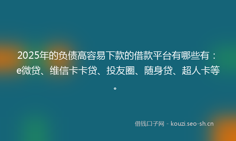2025年的负债高容易下款的借款平台有哪些有：e微贷、维信卡卡贷、投友圈、随身贷、超人卡等。