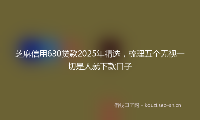 芝麻信用630贷款2025年精选，梳理五个无视一切是人就下款口子