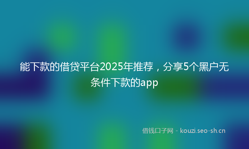 能下款的借贷平台2025年推荐，分享5个黑户无条件下款的app