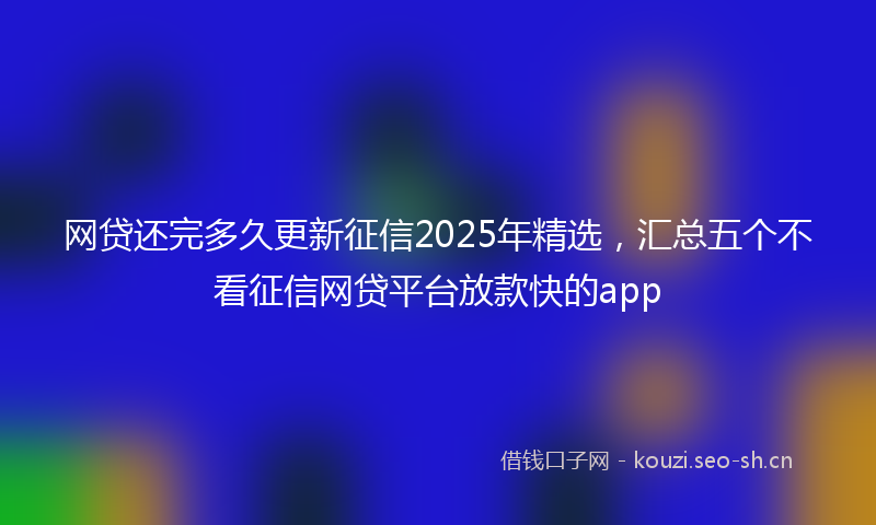 网贷还完多久更新征信2025年精选，汇总五个不看征信网贷平台放款快的app