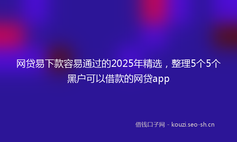 网贷易下款容易通过的2025年精选，整理5个5个黑户可以借款的网贷app