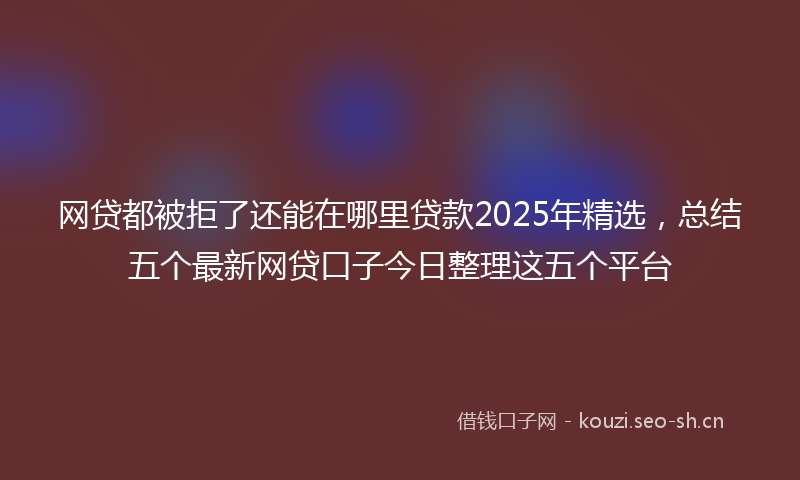 网贷都被拒了还能在哪里贷款2025年精选，总结五个最新网贷口子今日整理这五个平台