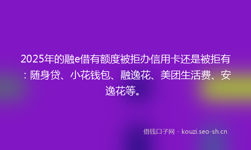 2025年的融e借有额度被拒办信用卡还是被拒有：随身贷、小花钱包、融逸花、美团生活费、安逸花等。