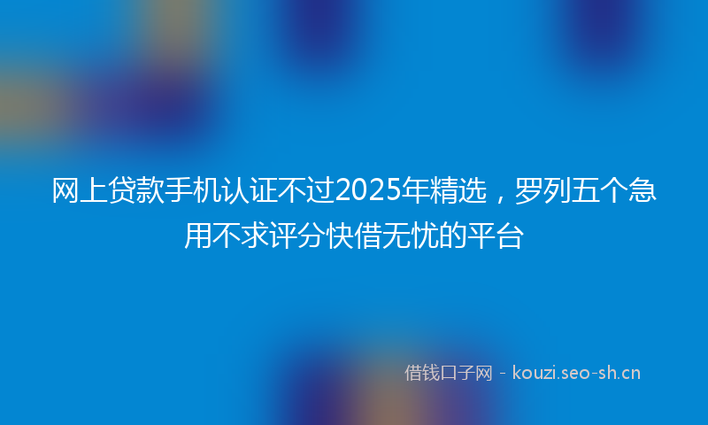 网上贷款手机认证不过2025年精选，罗列五个急用不求评分快借无忧的平台