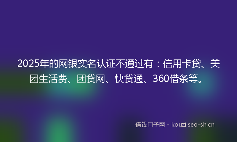 2025年的网银实名认证不通过有：信用卡贷、美团生活费、团贷网、快贷通、360借条等。
